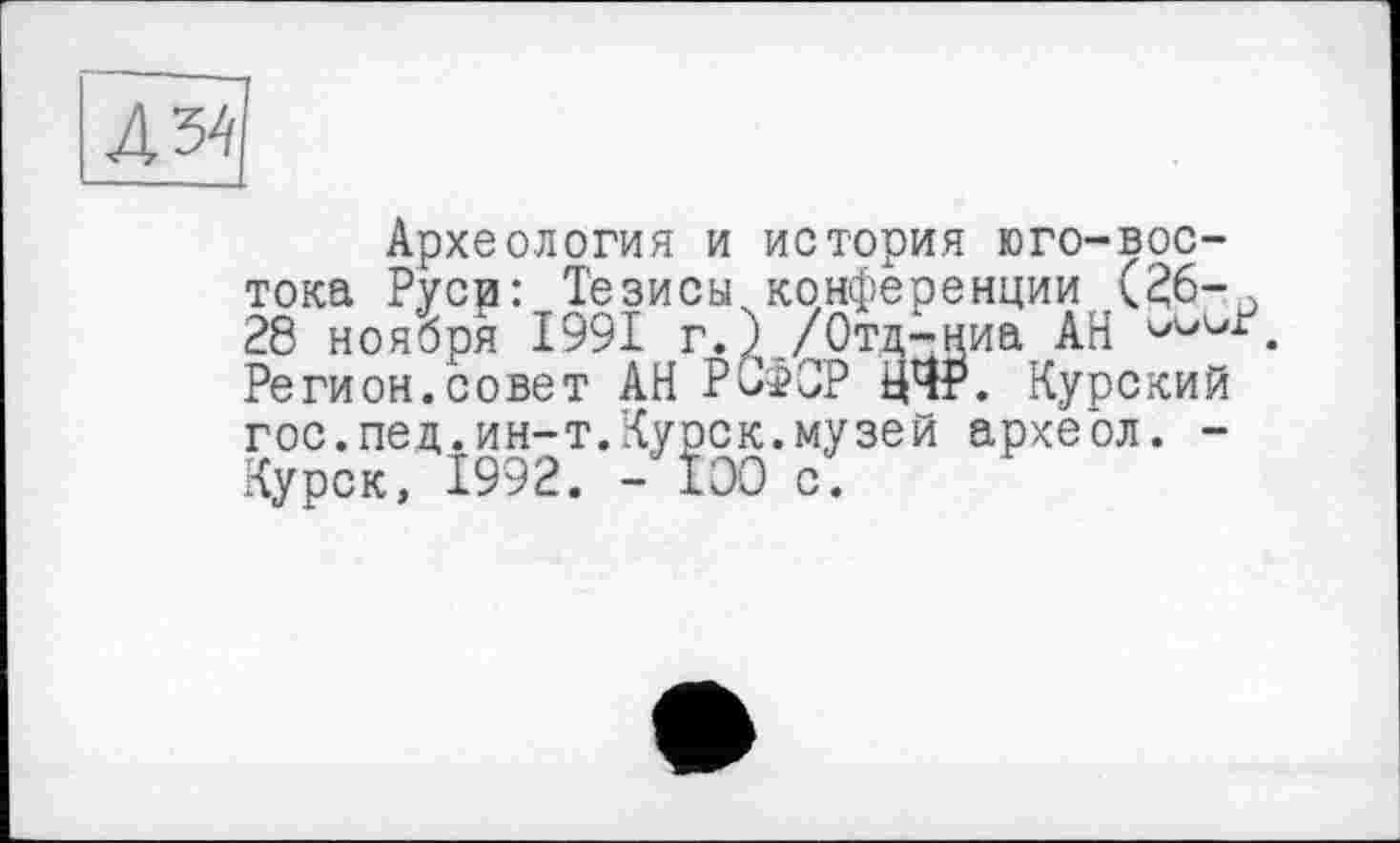 ﻿№
Археология и история юго-востока Руси: Тезисы конференции (^6-о 28 ноября 1991 г.)./Отд-ниа АН Регион.совет АН РСфСР УЧР. Курский гос. пед. ин-т. Курск, музей археол. -Курск, Î992. - ТОО с.